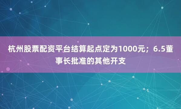 杭州股票配资平台结算起点定为1000元；6.5董事长批准的其他开支